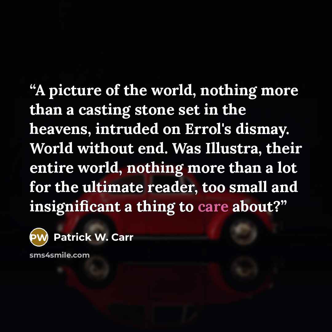 “A picture of the world, nothing more than a casting stone set in the heavens, intruded on Errol's dismay. World without end. Was Illustra, their entire world, nothing more than a lot for the ultimate reader, too small and insignificant a thing to care about?” quote by Patrick W. Carr