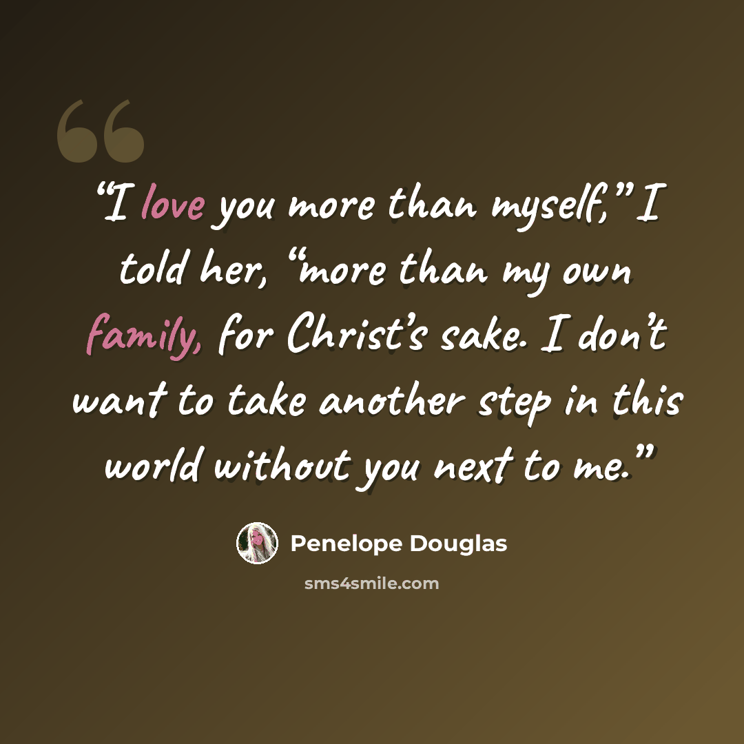 “I love you more than myself,” I told her, “more than my own family, for Christ’s sake. I don’t want to take another step in this world without you next to me.” quote by Penelope Douglas