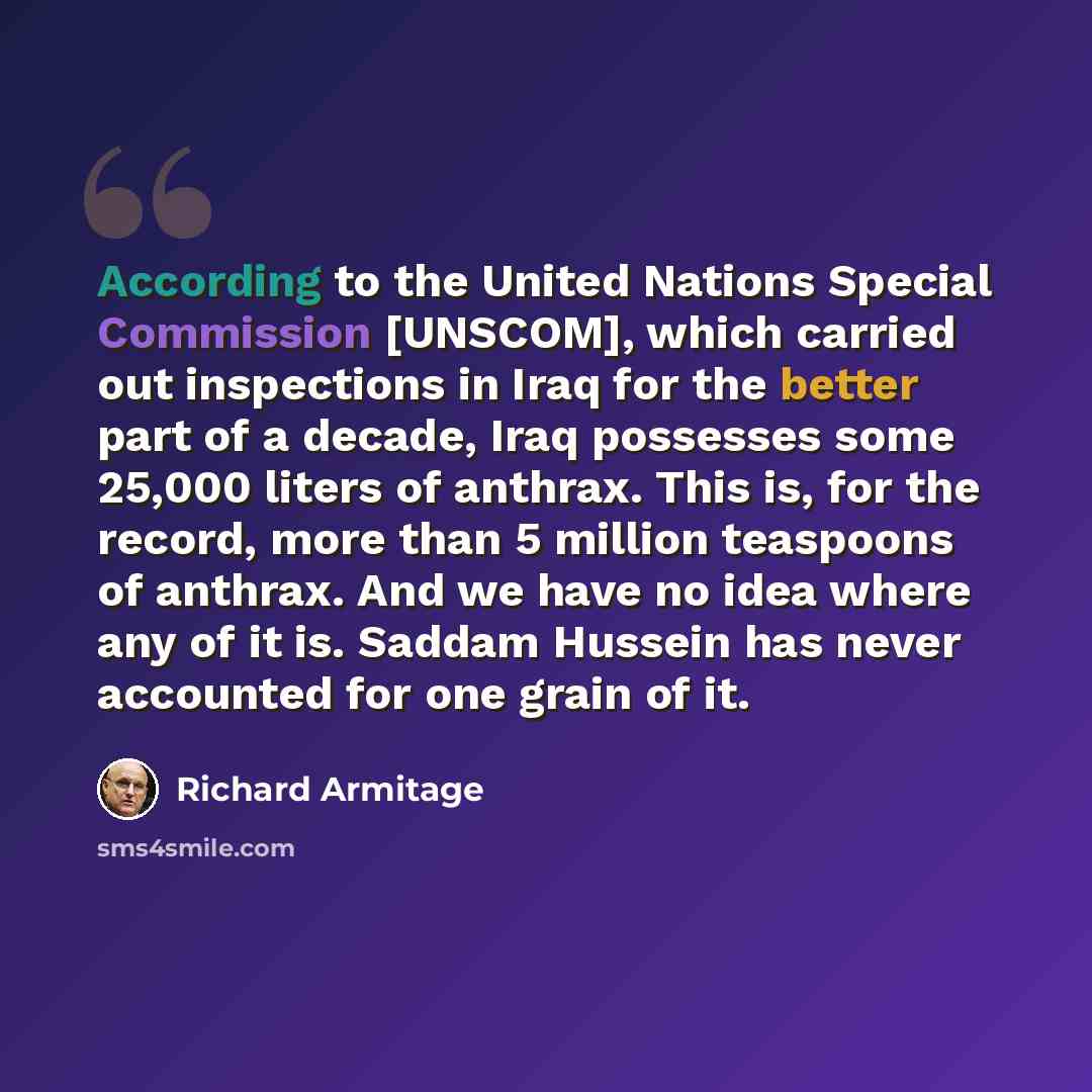 “According to the United Nations Special Commission [UNSCOM], which carried out inspections in Iraq for the better part of a decade, Iraq possesses some 25,000 liters of anthrax. This is, for the record, more than 5 million teaspoons of anthrax. And we have no idea where any of it is. Saddam…” quote by Richard Armitage