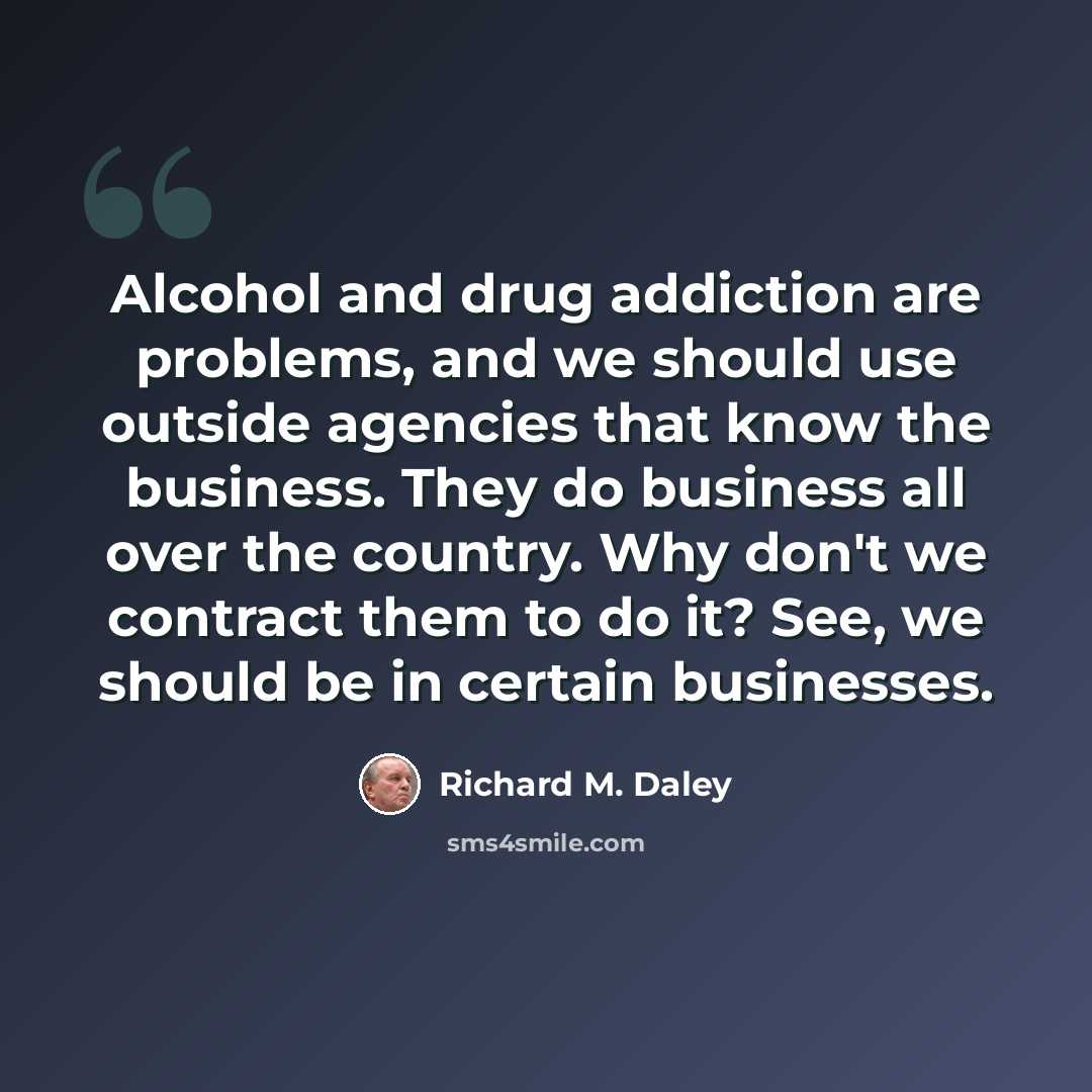 “Alcohol and drug addiction are problems, and we should use outside agencies that know the business. They do business all over the country. Why don't we contract them to do it? See, we should be in certain businesses.” quote by Richard M. Daley