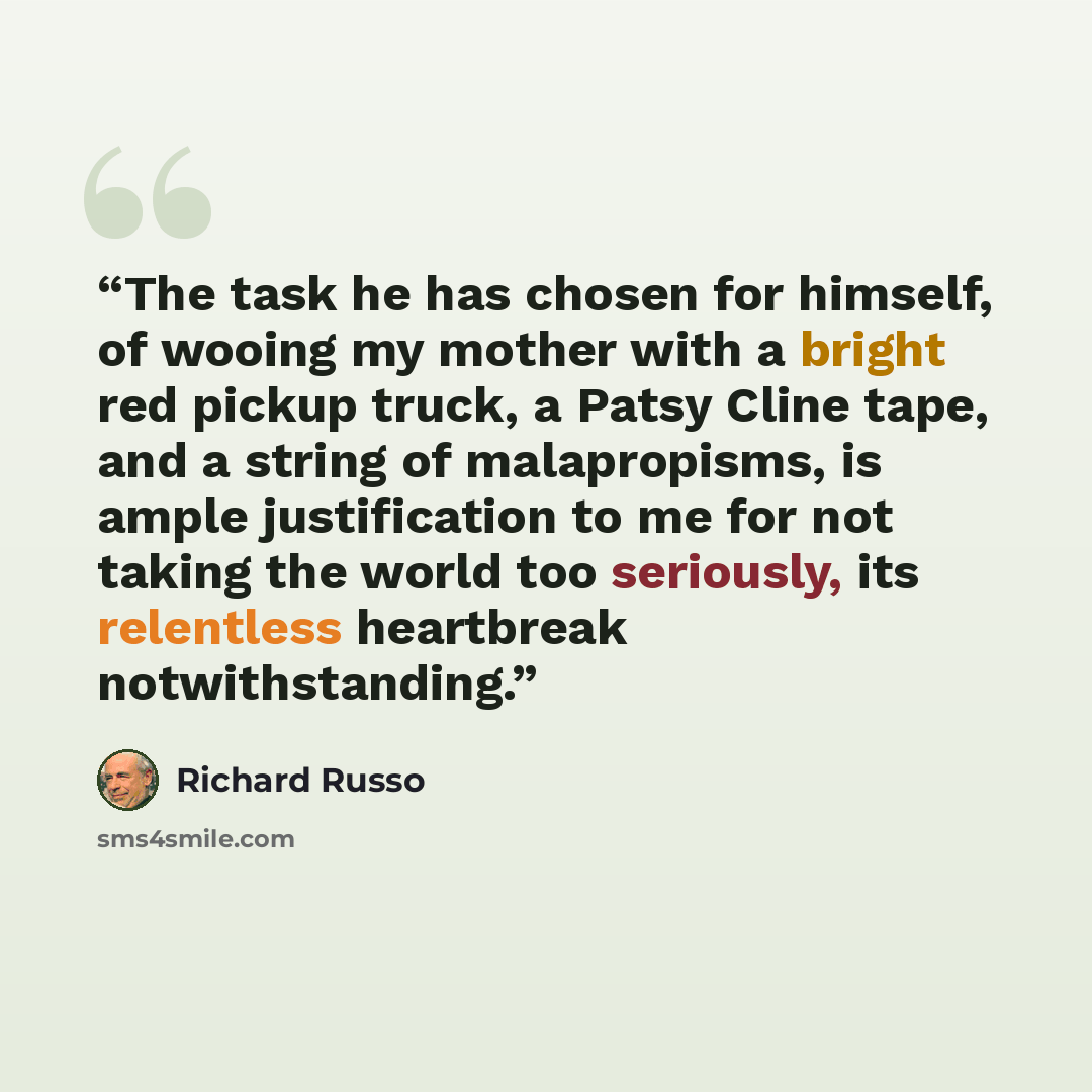 “The task he has chosen for himself, of wooing my mother with a bright red pickup truck, a Patsy Cline tape, and a string of malapropisms, is ample justification to me for not taking the world too seriously, its relentless heartbreak notwithstanding.” quote by Richard Russo