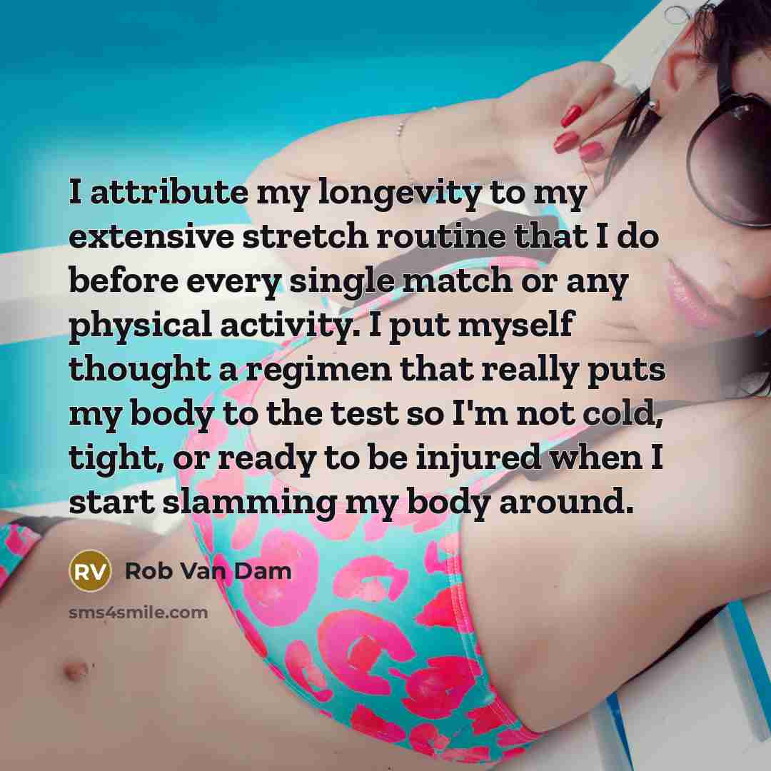 “I attribute my longevity to my extensive stretch routine that I do before every single match or any physical activity. I put myself thought a regimen that really puts my body to the test so I'm not cold, tight, or ready to be injured when I start slamming my body around.” quote by Rob Van Dam