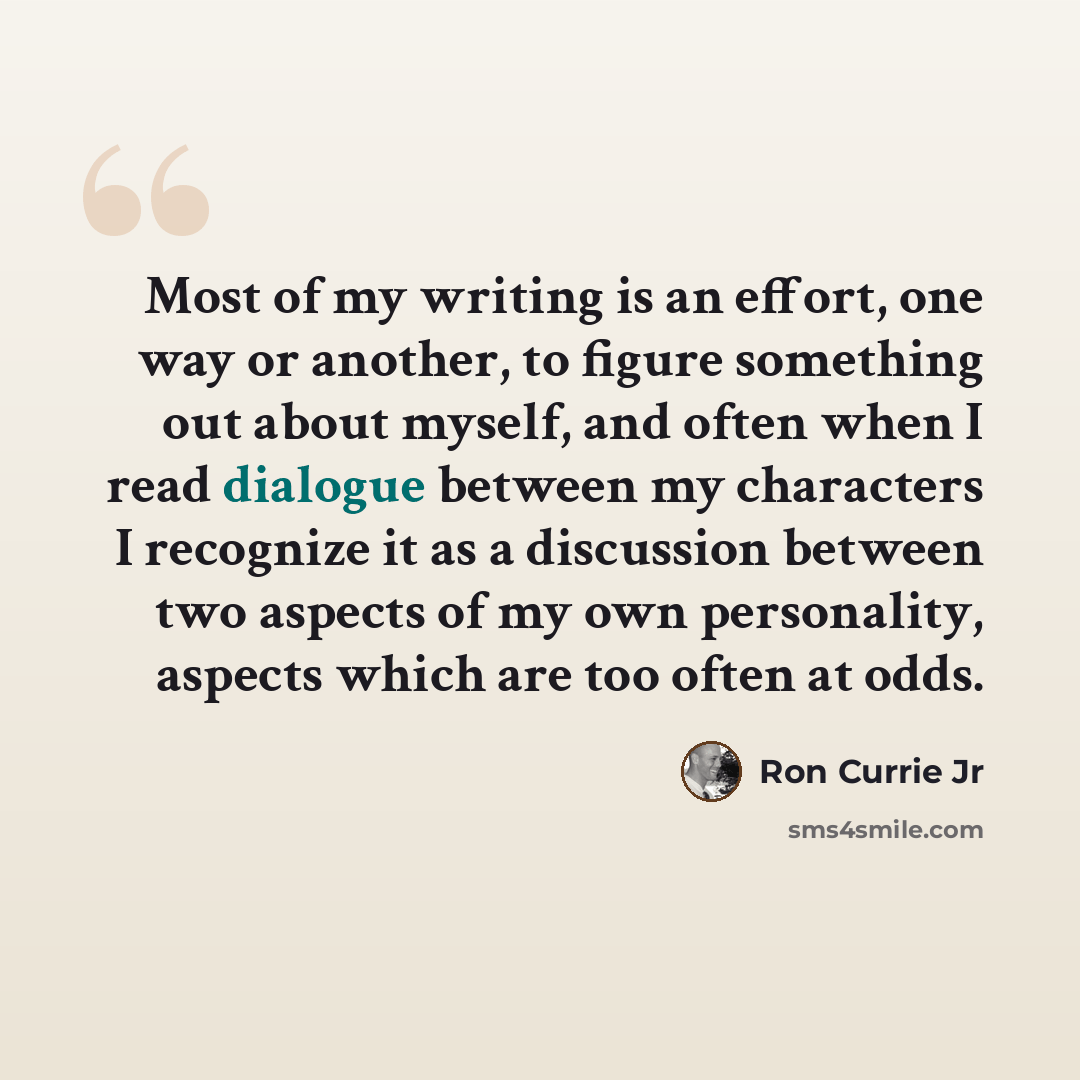 “Most of my writing is an effort, one way or another, to figure something out about myself, and often when I read dialogue between my characters I recognize it as a discussion between two aspects of my own personality, aspects which are too often at odds.” quote by Ron Currie Jr
