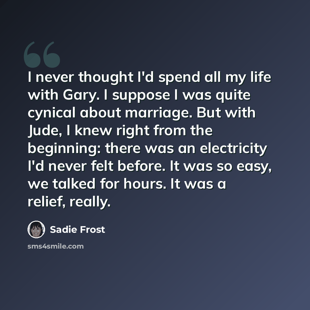 “I never thought I'd spend all my life with Gary. I suppose I was quite cynical about marriage. But with Jude, I knew right from the beginning: there was an electricity I'd never felt before. It was so easy, we talked for hours. It was a relief, really.” quote by Sadie Frost