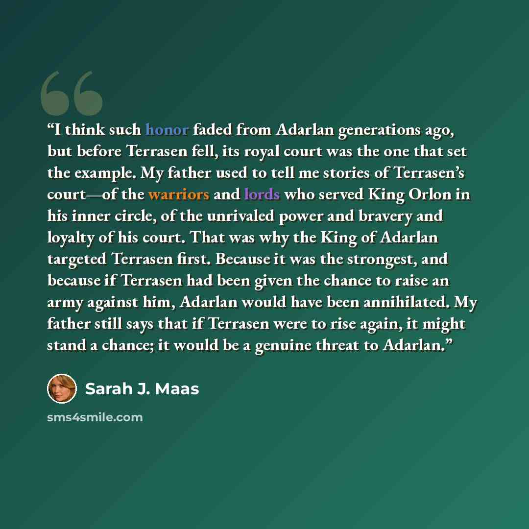 “I think such honor faded from Adarlan generations ago, but before Terrasen fell, its royal court was the one that set the example. My father used to tell me stories of Terrasen’s court—of the warriors and lords who served King Orlon in his inner circle, of the unrivaled power and bravery and…” quote by Sarah J. Maas