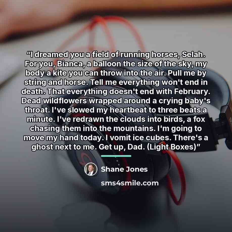 “I dreamed you a field of running horses, Selah. For you, Bianca, a balloon the size of the sky, my body a kite you can throw into the air. Pull me by string and horse. Tell me everything won't end in death. That everything doesn't end with February. Dead wildflowers wrapped around a crying baby's…” quote by Shane Jones
