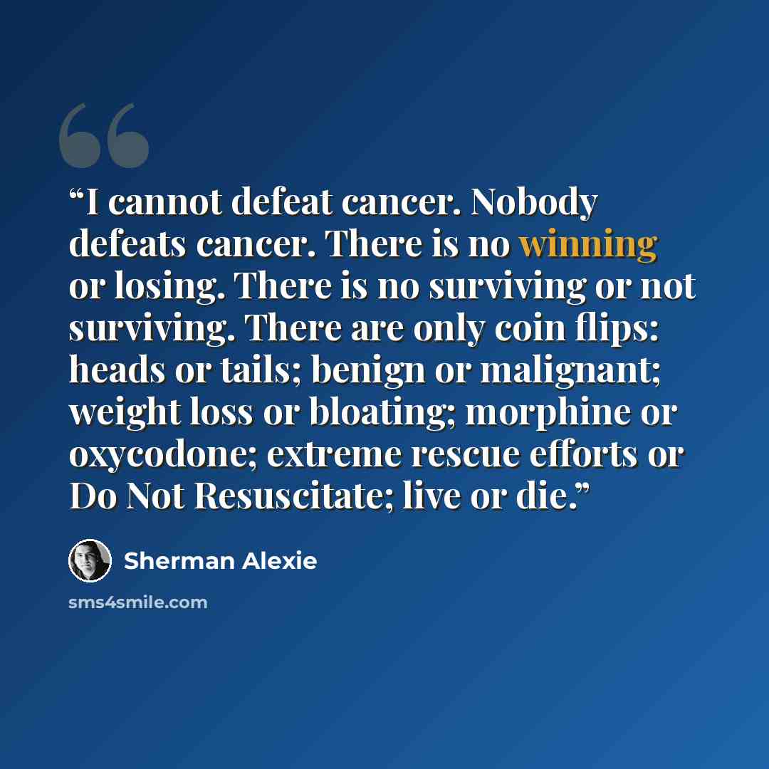 “I cannot defeat cancer. Nobody defeats cancer. There is no winning or losing. There is no surviving or not surviving. There are only coin flips: heads or tails; benign or malignant; weight loss or bloating; morphine or oxycodone; extreme rescue efforts or Do Not Resuscitate; live or die.” quote by Sherman Alexie