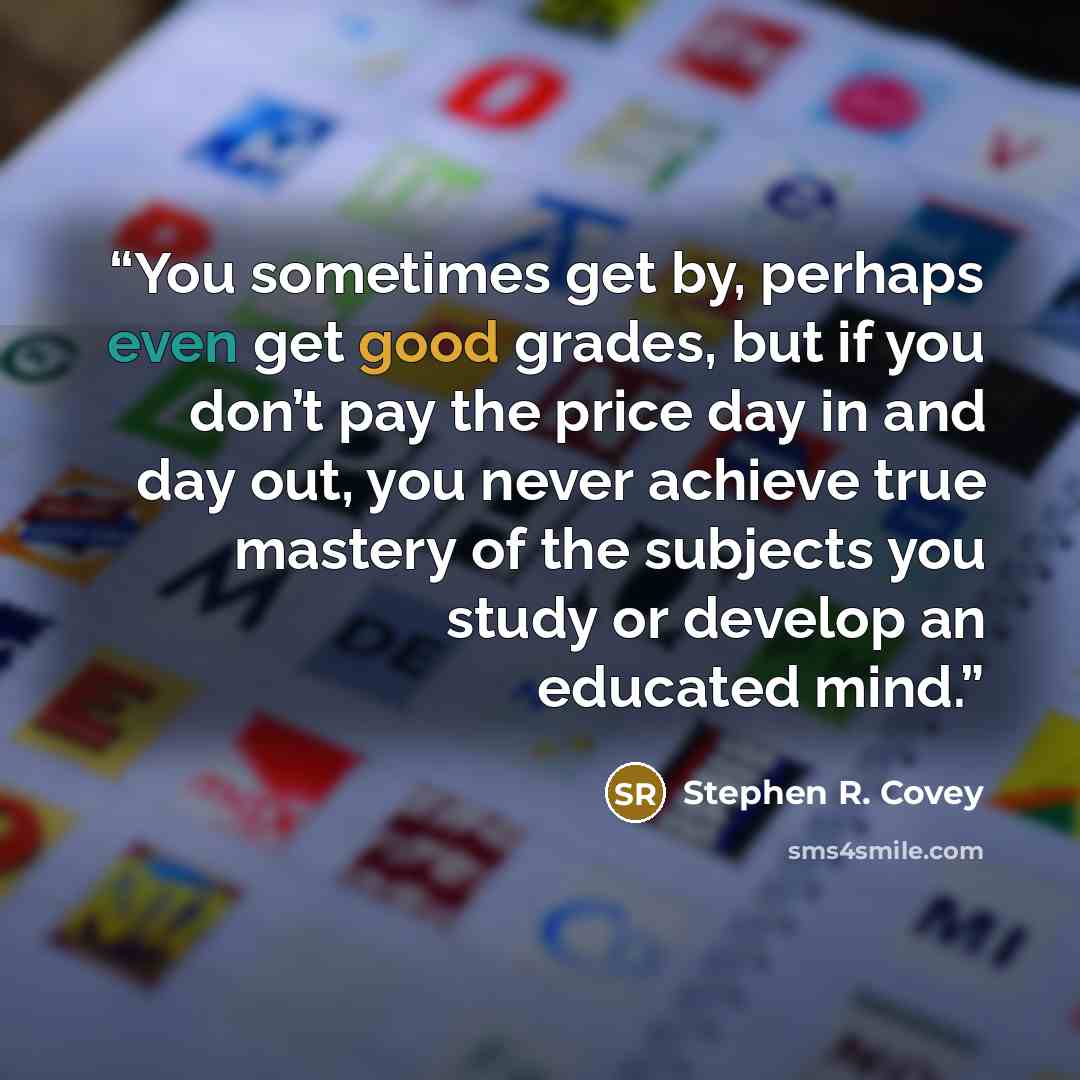 “You sometimes get by, perhaps even get good grades, but if you don’t pay the price day in and day out, you never achieve true mastery of the subjects you study or develop an educated mind.” quote by Stephen R. Covey