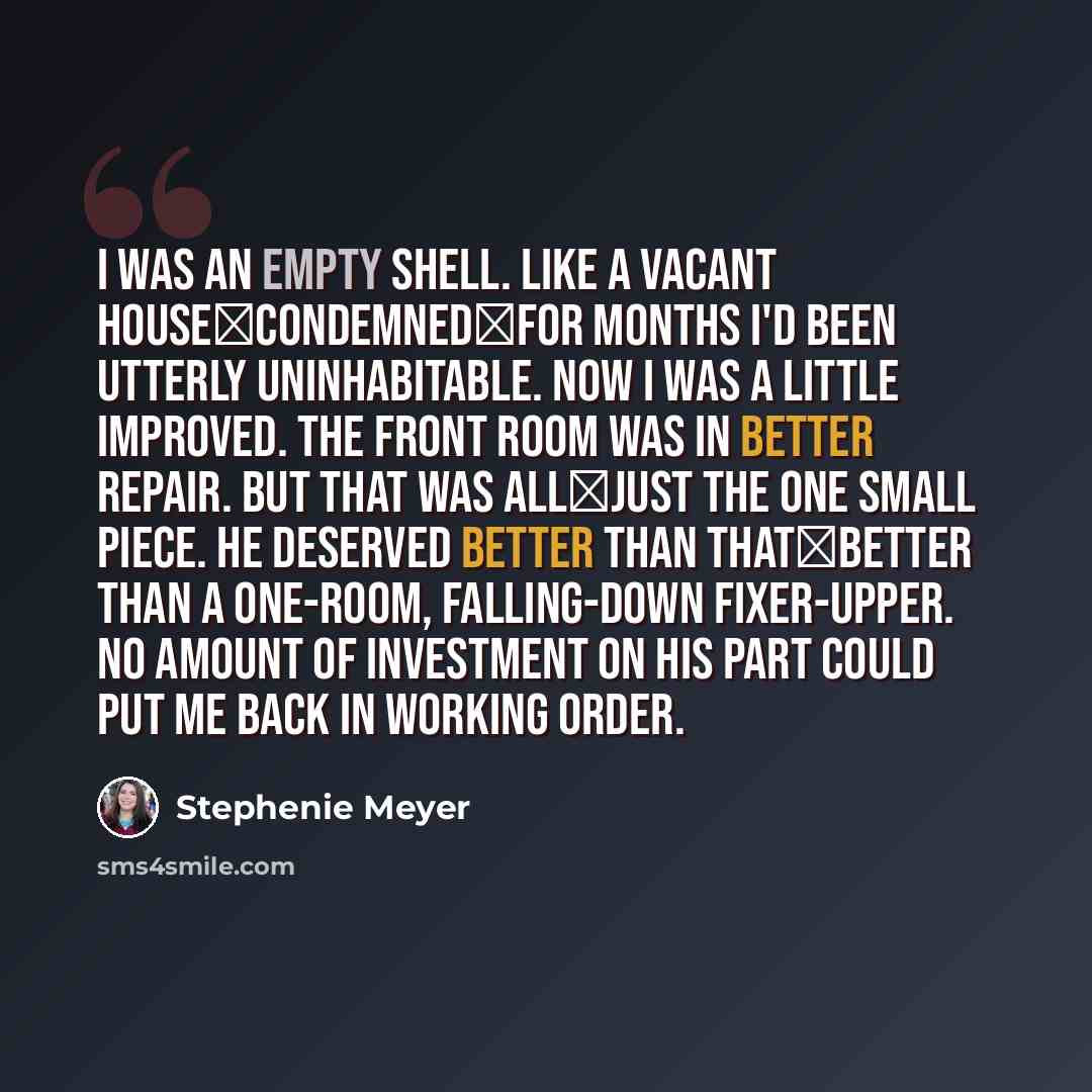 “I was an empty shell. Like a vacant house―condemned―for months I'd been utterly uninhabitable. Now I was a little improved. The front room was in better repair. But that was all―just the one small piece. He deserved better than that―better than a one-room, falling-down fixer-upper. No amount of…” quote by Stephenie Meyer