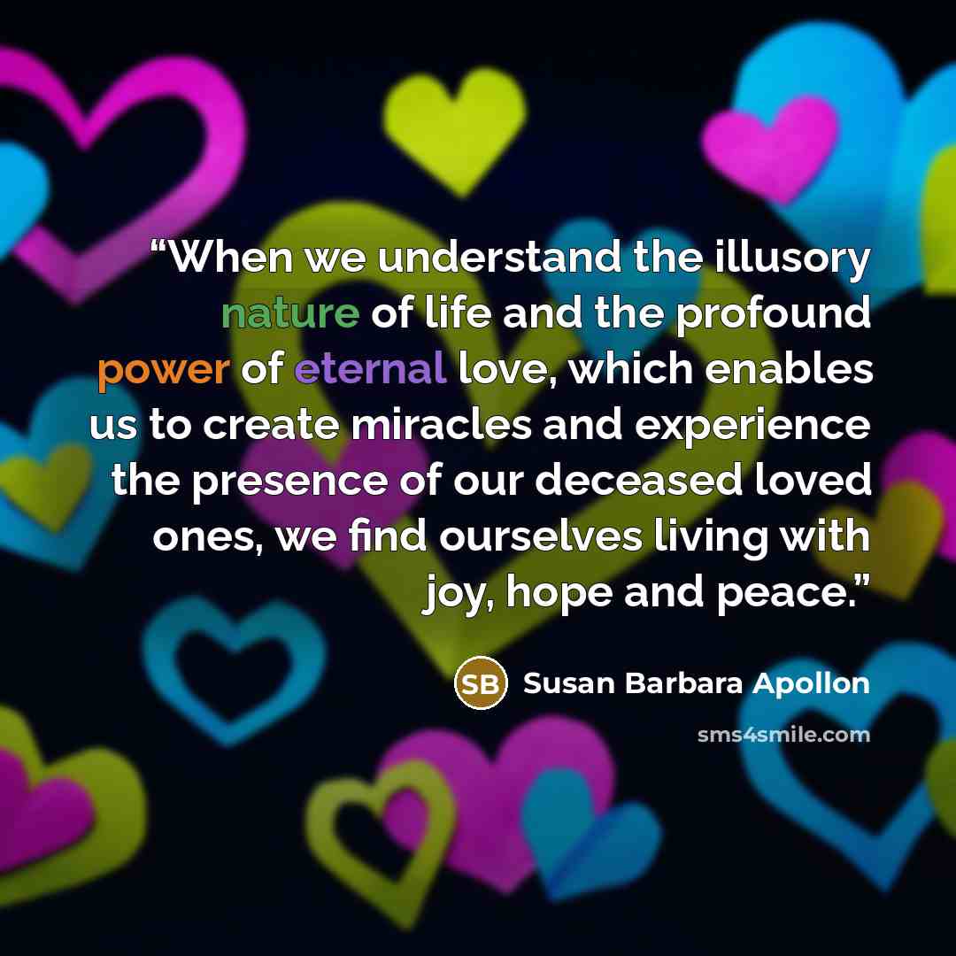 “When we understand the illusory nature of life and the profound power of eternal love, which enables us to create miracles and experience the presence of our deceased loved ones, we find ourselves living with joy, hope and peace.” quote by Susan Barbara Apollon