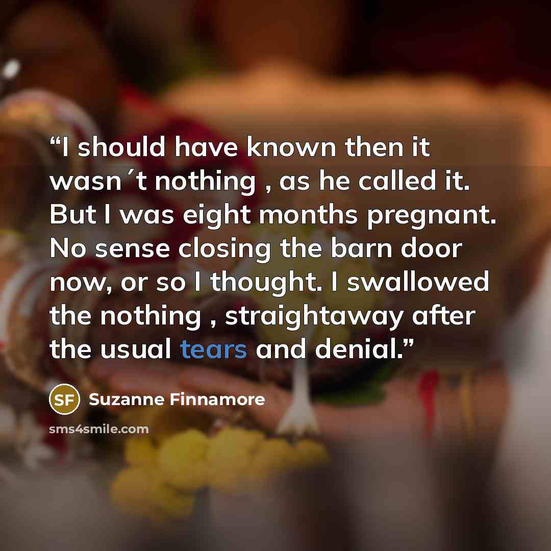“I should have known then it wasn´t nothing , as he called it. But I was eight months pregnant. No sense closing the barn door now, or so I thought. I swallowed the nothing , straightaway after the usual tears and denial.” quote by Suzanne Finnamore
