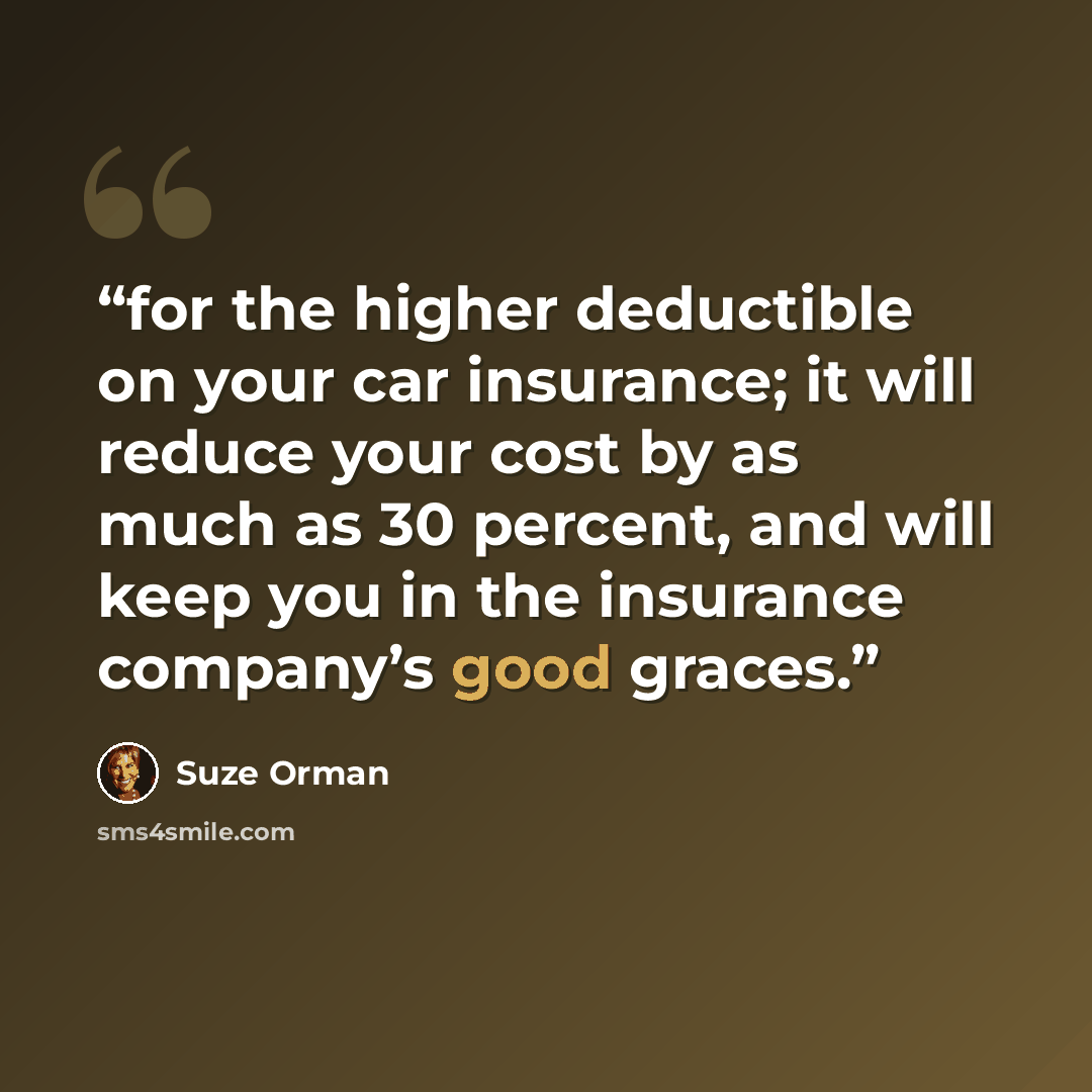 “for the higher deductible on your car insurance; it will reduce your cost by as much as 30 percent, and will keep you in the insurance company’s good graces.” quote by Suze Orman