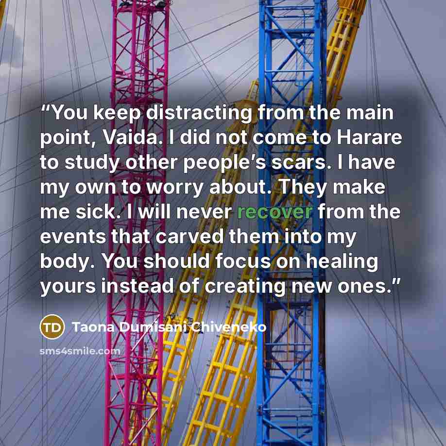 “You keep distracting from the main point, Vaida. I did not come to Harare to study other people’s scars. I have my own to worry about. They make me sick. I will never recover from the events that carved them into my body. You should focus on healing yours instead of creating new ones.” quote by Taona Dumisani Chiveneko