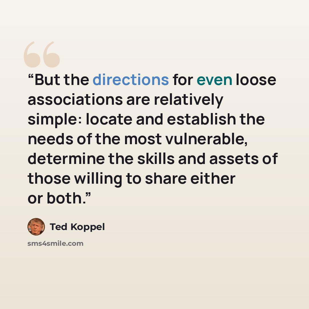 “But the directions for even loose associations are relatively simple: locate and establish the needs of the most vulnerable, determine the skills and assets of those willing to share either or both.” quote by Ted Koppel