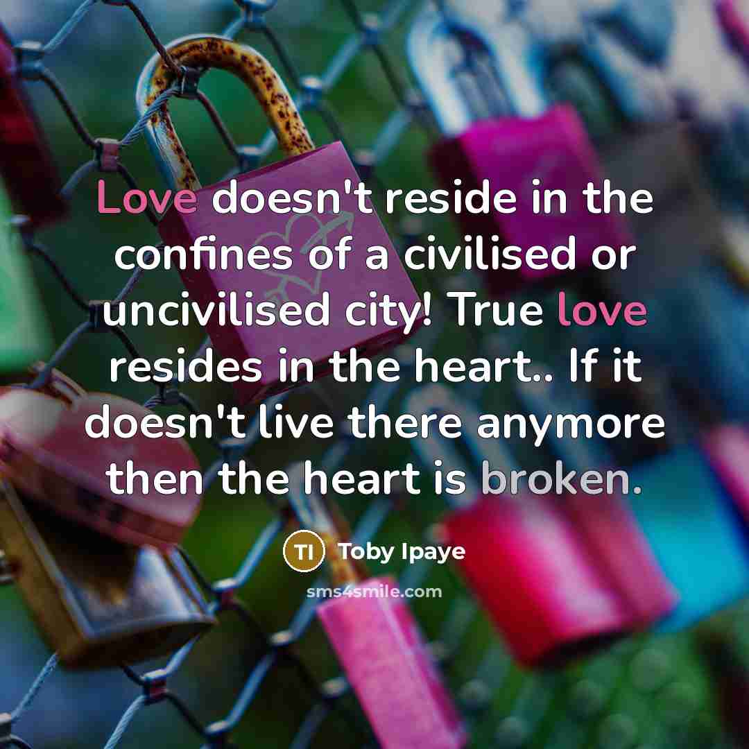 “Love doesn't reside in the confines of a civilised or uncivilised city! True love resides in the heart.. If it doesn't live there anymore then the heart is broken.” quote by Toby Ipaye