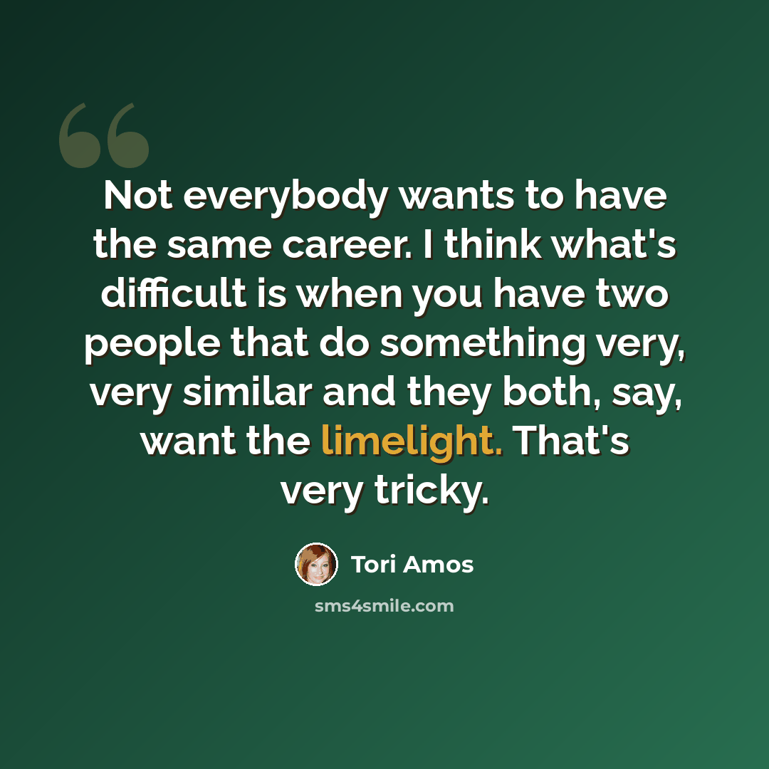 “Not everybody wants to have the same career. I think what's difficult is when you have two people that do something very, very similar and they both, say, want the limelight. That's very tricky.” quote by Tori Amos