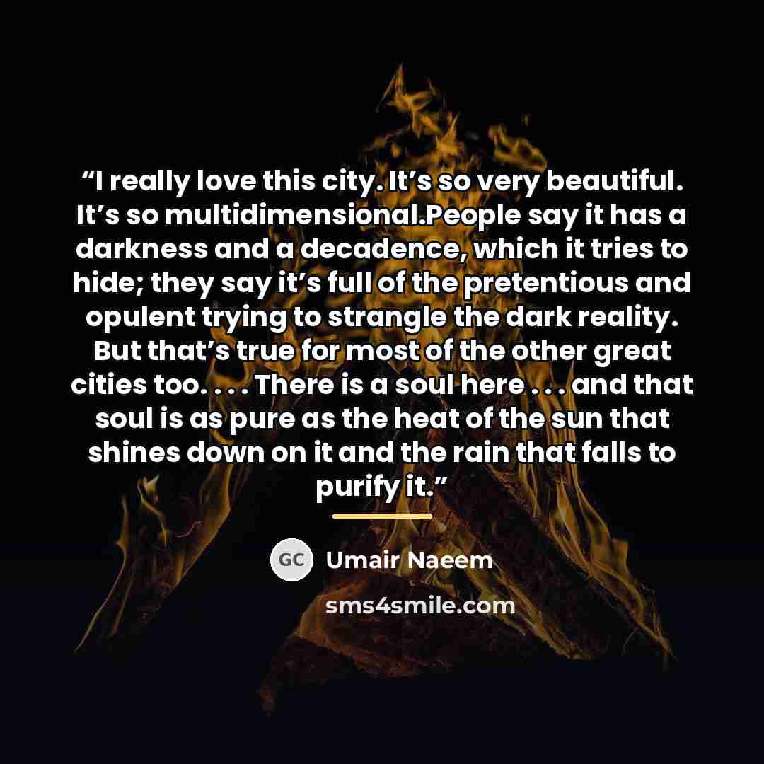 “I really love this city. It’s so very beautiful. It’s so multidimensional.People say it has a darkness and a decadence, which it tries to hide; they say it’s full of the pretentious and opulent trying to strangle the dark reality. But that’s true for most of the other great cities too. . . . There…” quote by Umair Naeem