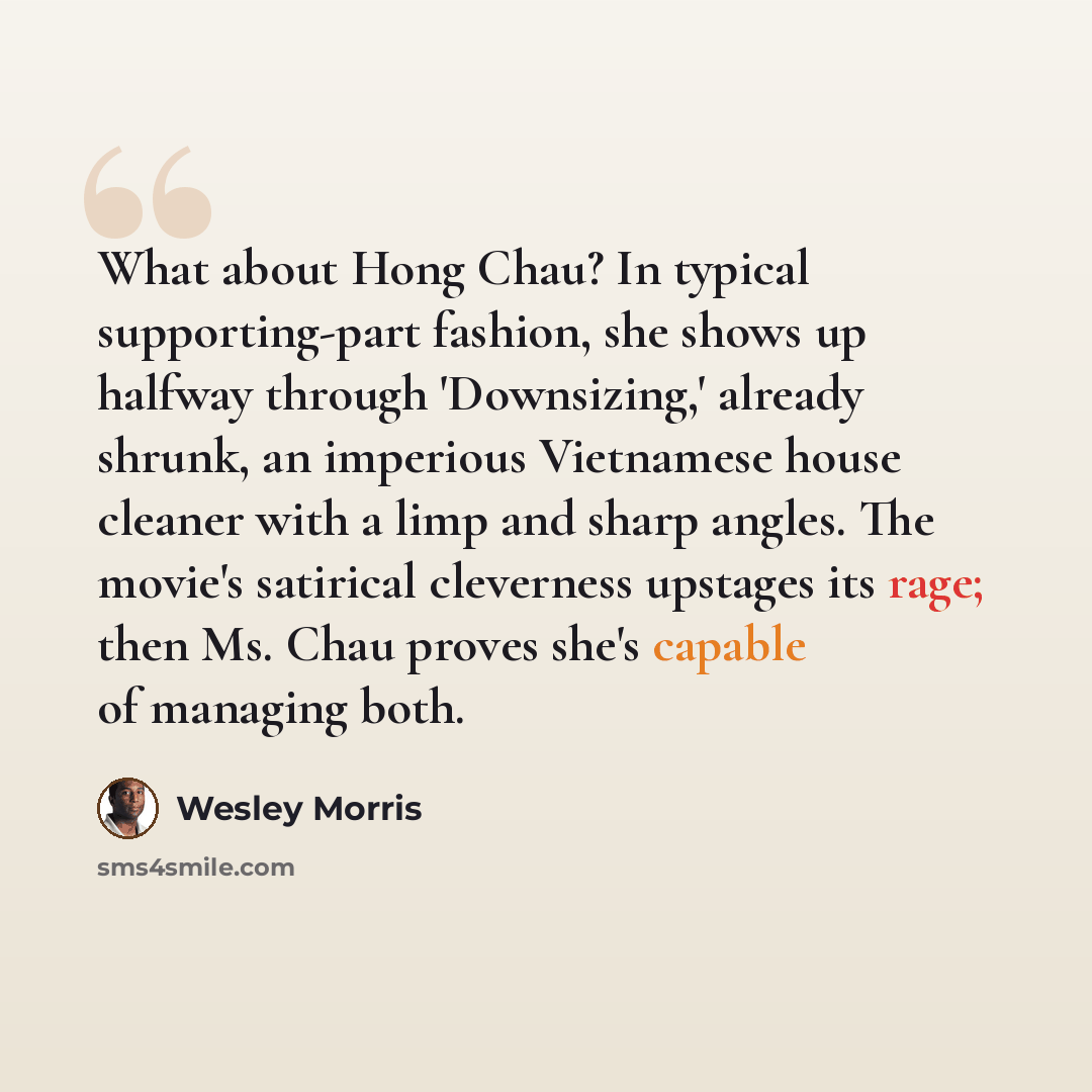 “What about Hong Chau? In typical supporting-part fashion, she shows up halfway through 'Downsizing,' already shrunk, an imperious Vietnamese house cleaner with a limp and sharp angles. The movie's satirical cleverness upstages its rage; then Ms. Chau proves she's capable of managing both.” quote by Wesley Morris