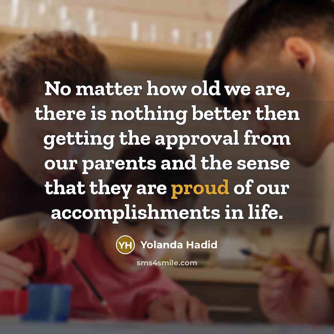 “No matter how old we are, there is nothing better then getting the approval from our parents and the sense that they are proud of our accomplishments in life.” quote by Yolanda Hadid