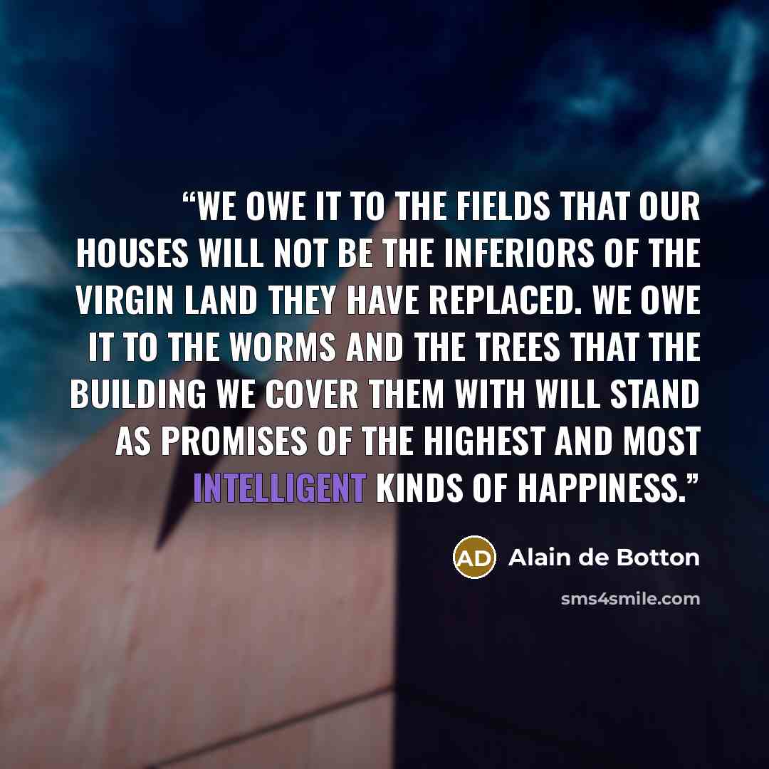 “We owe it to the fields that our houses will not be the inferiors of the virgin land they have replaced. We owe it to the worms and the trees that the building we cover them with will stand as promises of the highest and most intelligent kinds of happiness.” quote by Alain de Botton