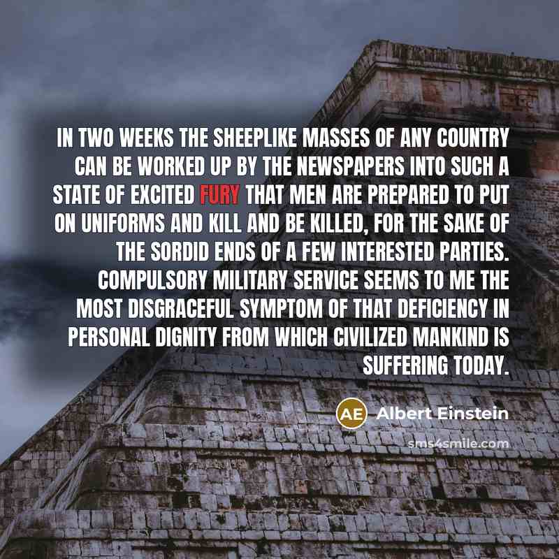 “In two weeks the sheeplike masses of any country can be worked up by the newspapers into such a state of excited fury that men are prepared to put on uniforms and kill and be killed, for the sake of the sordid ends of a few interested parties. Compulsory military service seems to me the most…” quote by Albert Einstein