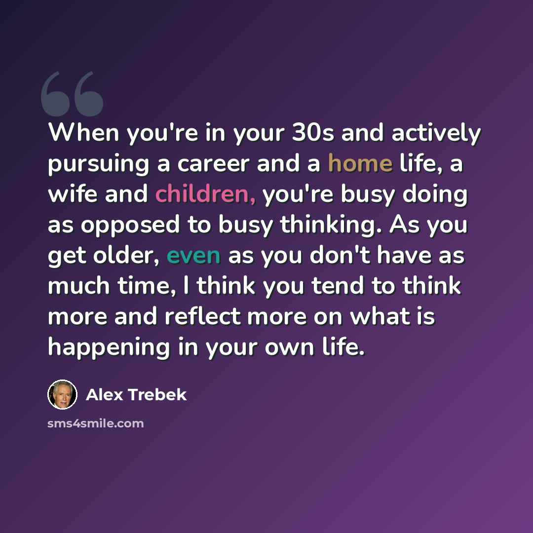 “When you're in your 30s and actively pursuing a career and a home life, a wife and children, you're busy doing as opposed to busy thinking. As you get older, even as you don't have as much time, I think you tend to think more and reflect more on what is happening in your own life.” quote by Alex Trebek