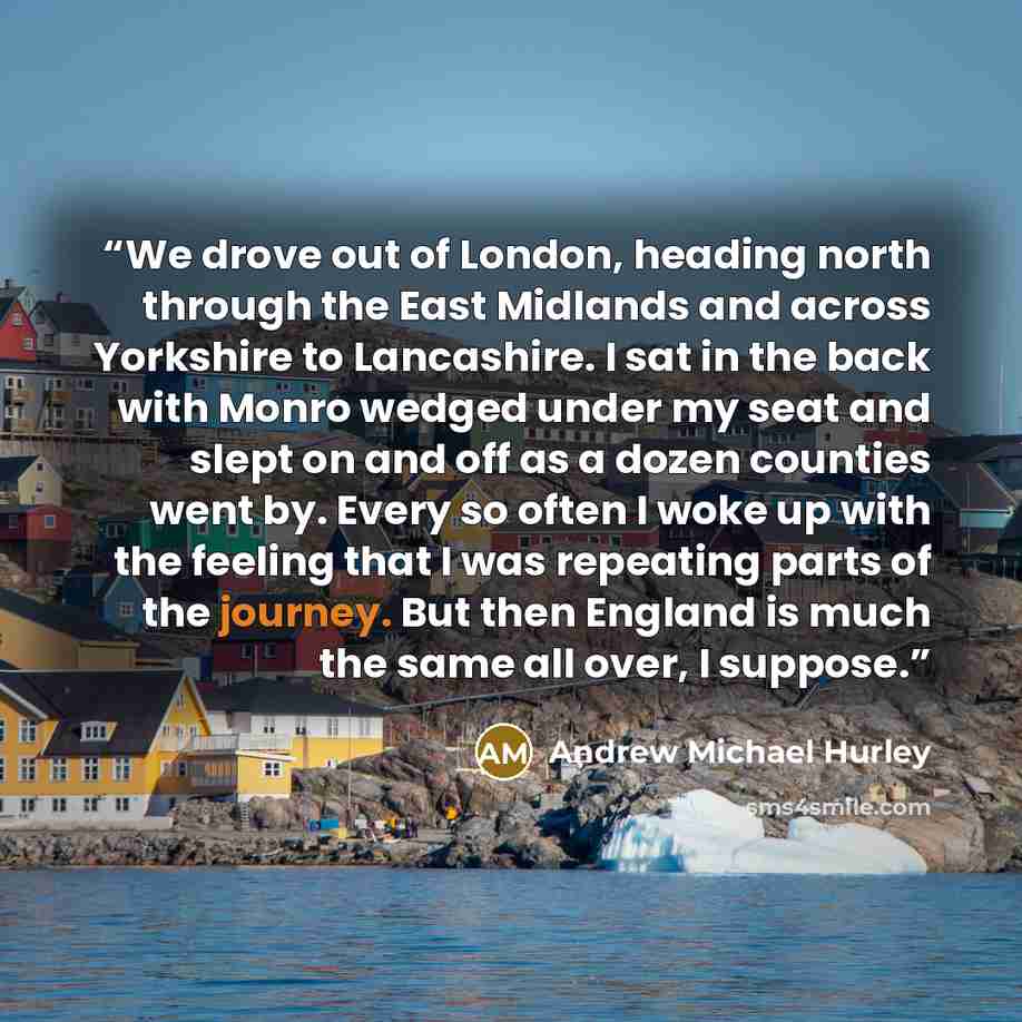 “We drove out of London, heading north through the East Midlands and across Yorkshire to Lancashire. I sat in the back with Monro wedged under my seat and slept on and off as a dozen counties went by. Every so often I woke up with the feeling that I was repeating parts of the journey. But then…” quote by Andrew Michael Hurley