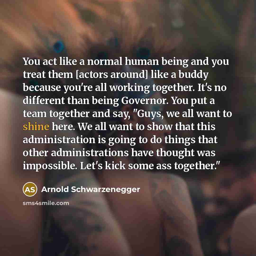 “You act like a normal human being and you treat them [actors around] like a buddy because you're all working together. It's no different than being Governor. You put a team together and say, "Guys, we all want to shine here. We all want to show that this administration is going to do things that…” quote by Arnold Schwarzenegger