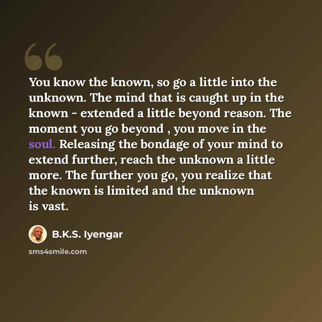 “You know the known, so go a little into the unknown. The mind that is caught up in the known - extended a little beyond reason. The moment you go beyond , you move in the soul. Releasing the bondage of your mind to extend further, reach the unknown a little more. The further you go, you realize…” quote by B.K.S. Iyengar