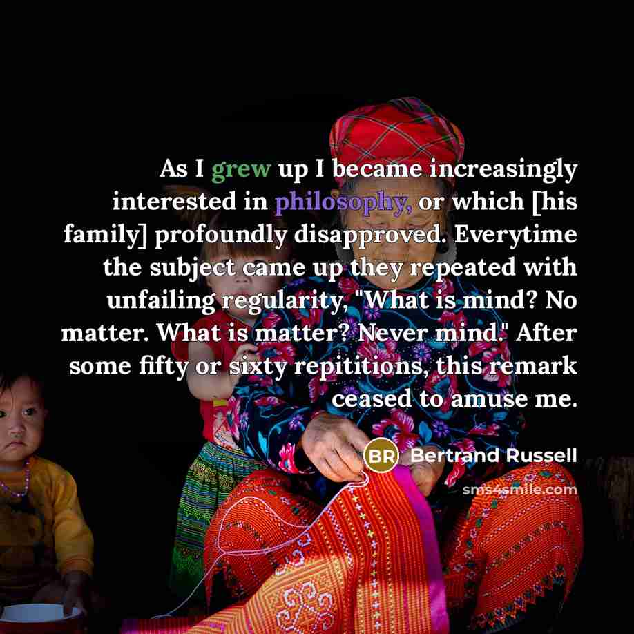 “As I grew up I became increasingly interested in philosophy, or which [his family] profoundly disapproved. Everytime the subject came up they repeated with unfailing regularity, "What is mind? No matter. What is matter? Never mind." After some fifty or sixty repititions, this remark ceased to…” quote by Bertrand Russell