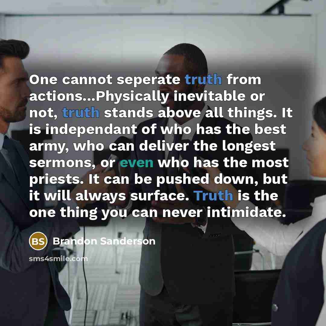 “One cannot seperate truth from actions...Physically inevitable or not, truth stands above all things. It is independant of who has the best army, who can deliver the longest sermons, or even who has the most priests. It can be pushed down, but it will always surface. Truth is the one thing you can…” quote by Brandon Sanderson