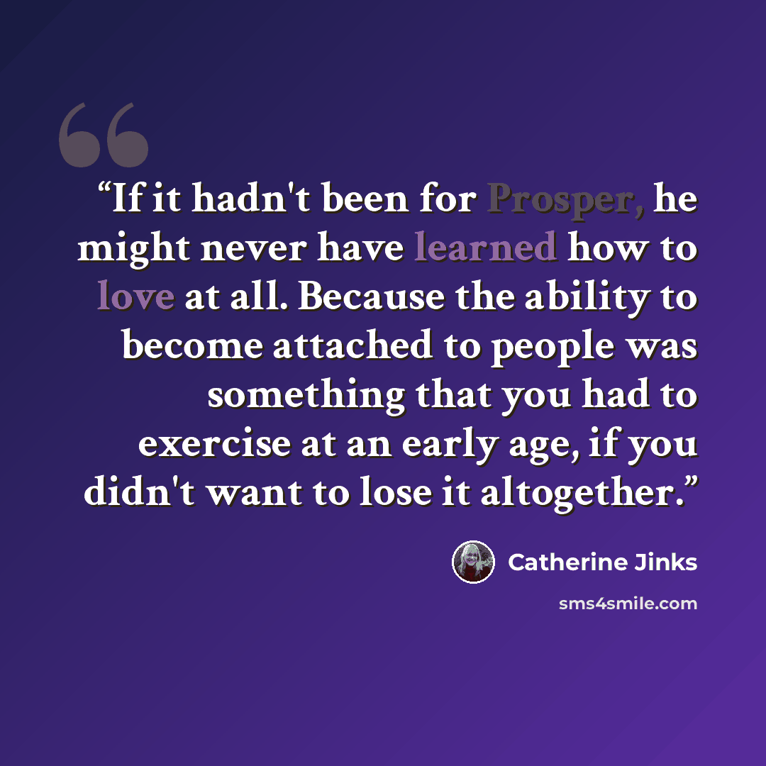 “If it hadn't been for Prosper, he might never have learned how to love at all. Because the ability to become attached to people was something that you had to exercise at an early age, if you didn't want to lose it altogether.” quote by Catherine Jinks