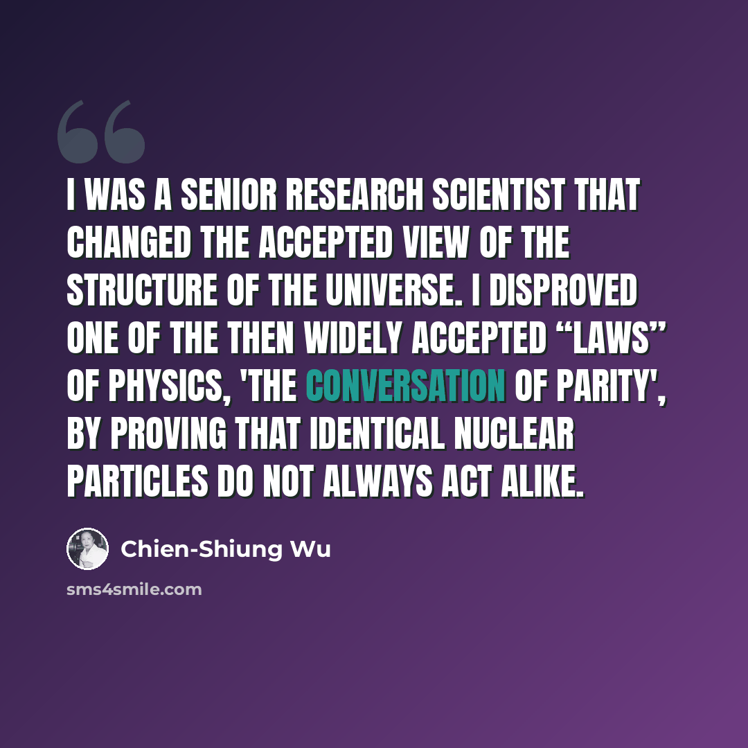 “I was a senior research scientist that changed the accepted view of the structure of the universe. I disproved one of the then widely accepted “laws” of physics, 'the conversation of parity', by proving that identical nuclear particles do not always act alike.” quote by Chien-Shiung Wu