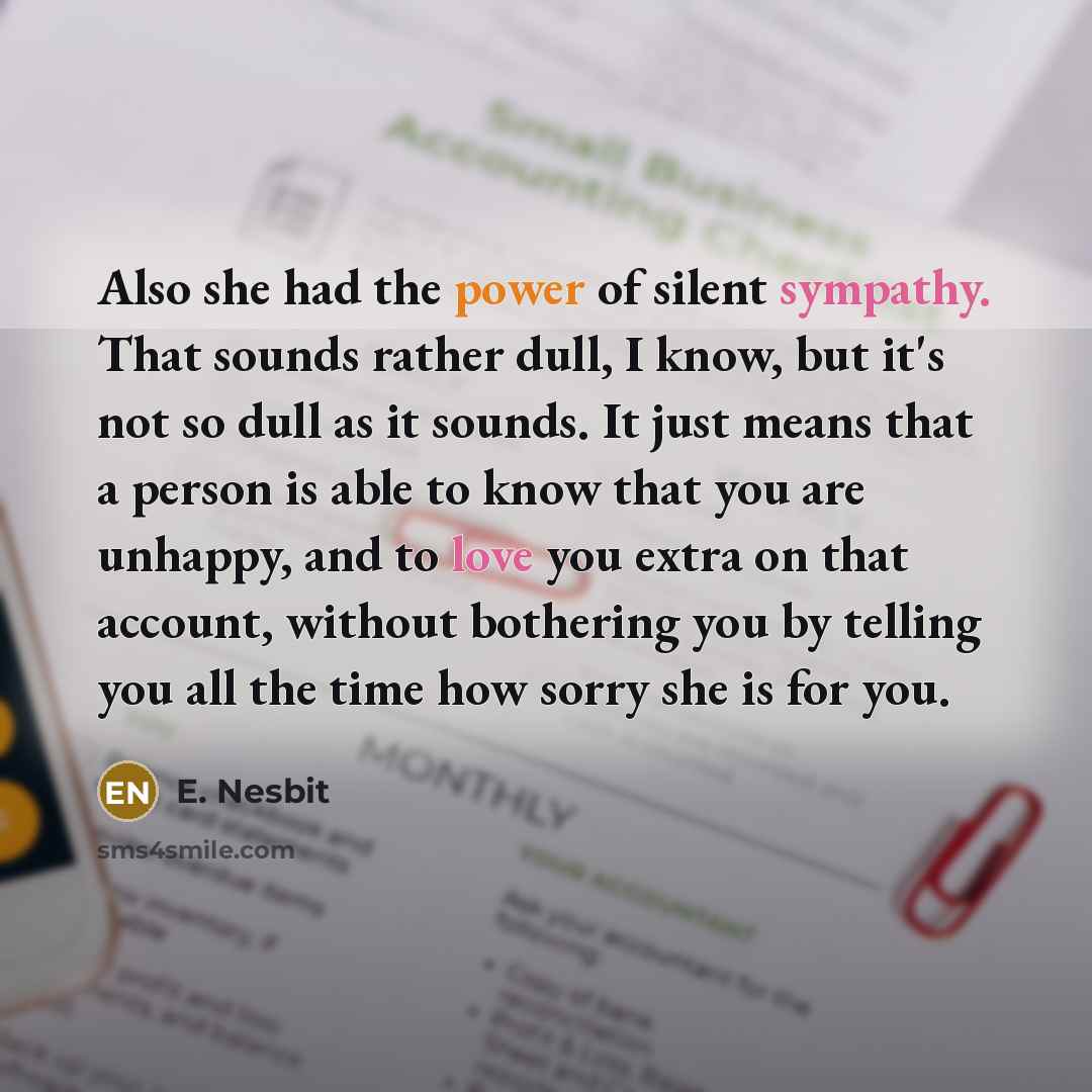 “Also she had the power of silent sympathy. That sounds rather dull, I know, but it's not so dull as it sounds. It just means that a person is able to know that you are unhappy, and to love you extra on that account, without bothering you by telling you all the time how sorry she is for you.” quote by E. Nesbit