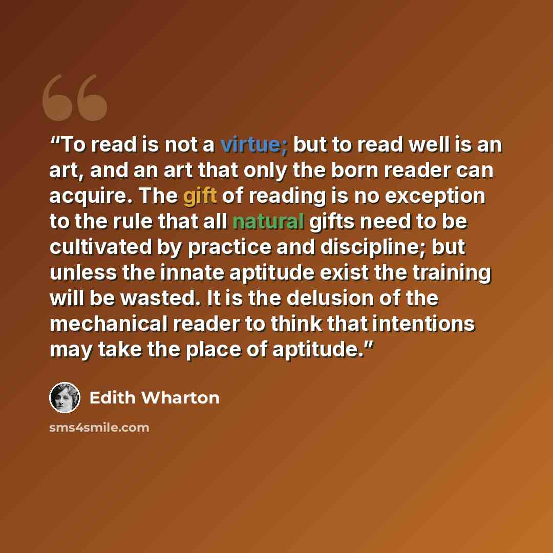 “To read is not a virtue; but to read well is an art, and an art that only the born reader can acquire. The gift of reading is no exception to the rule that all natural gifts need to be cultivated by practice and discipline; but unless the innate aptitude exist the training will be wasted. It is…” quote by Edith Wharton