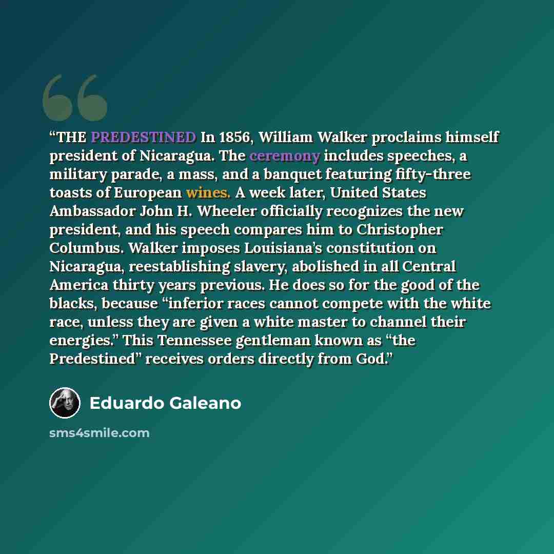“THE PREDESTINED In 1856, William Walker proclaims himself president of Nicaragua. The ceremony includes speeches, a military parade, a mass, and a banquet featuring fifty-three toasts of European wines. A week later, United States Ambassador John H. Wheeler officially recognizes the new president…” quote by Eduardo Galeano