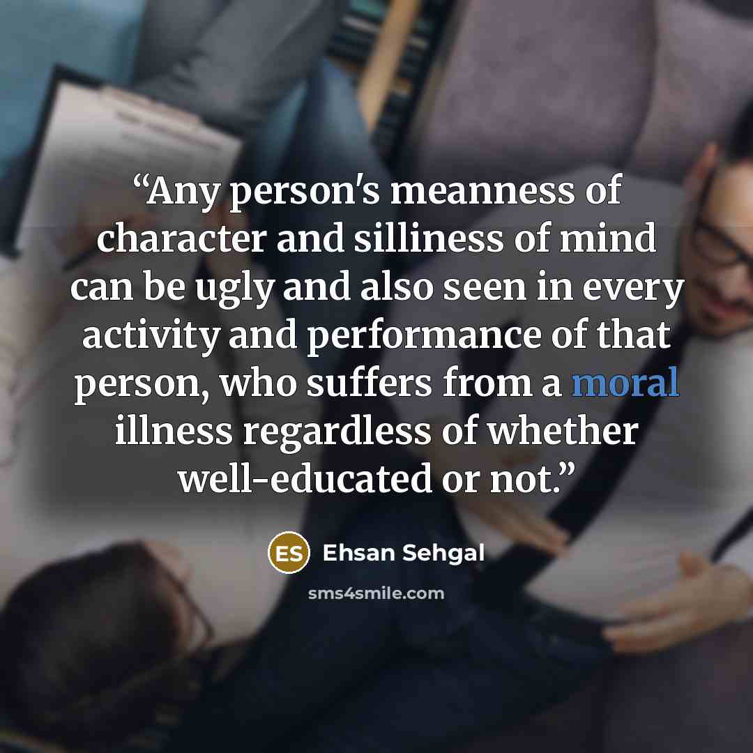 “Any person's meanness of character and silliness of mind can be ugly and also seen in every activity and performance of that person, who suffers from a moral illness regardless of whether well-educated or not.” quote by Ehsan Sehgal