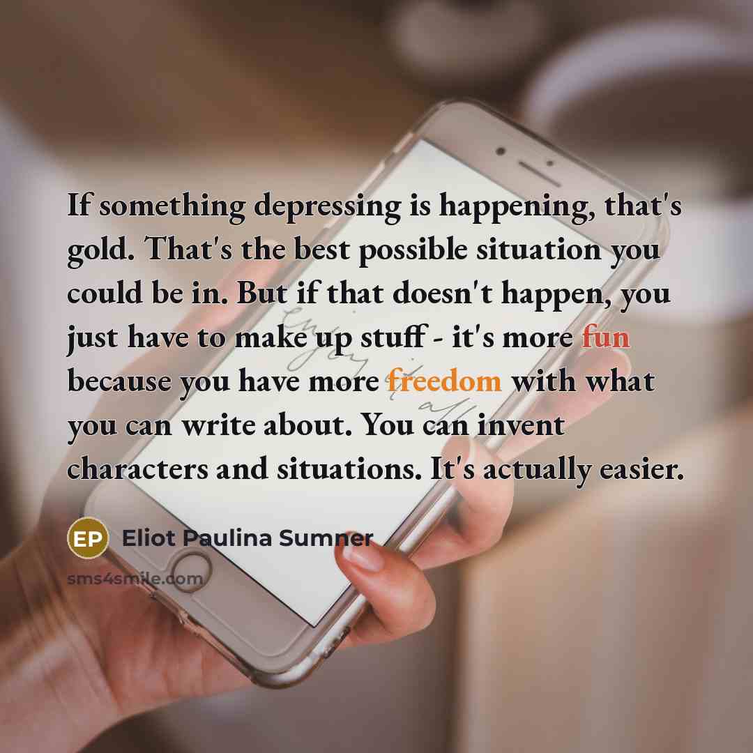 “If something depressing is happening, that's gold. That's the best possible situation you could be in. But if that doesn't happen, you just have to make up stuff - it's more fun because you have more freedom with what you can write about. You can invent characters and situations. It's actually…” quote by Eliot Paulina Sumner