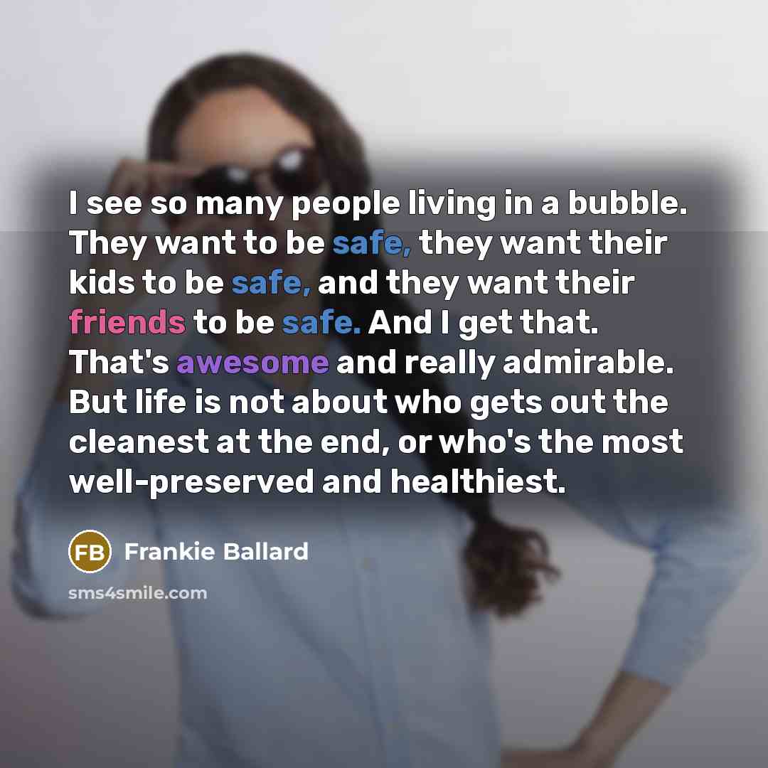 “I see so many people living in a bubble. They want to be safe, they want their kids to be safe, and they want their friends to be safe. And I get that. That's awesome and really admirable. But life is not about who gets out the cleanest at the end, or who's the most well-preserved and healthiest.” quote by Frankie Ballard