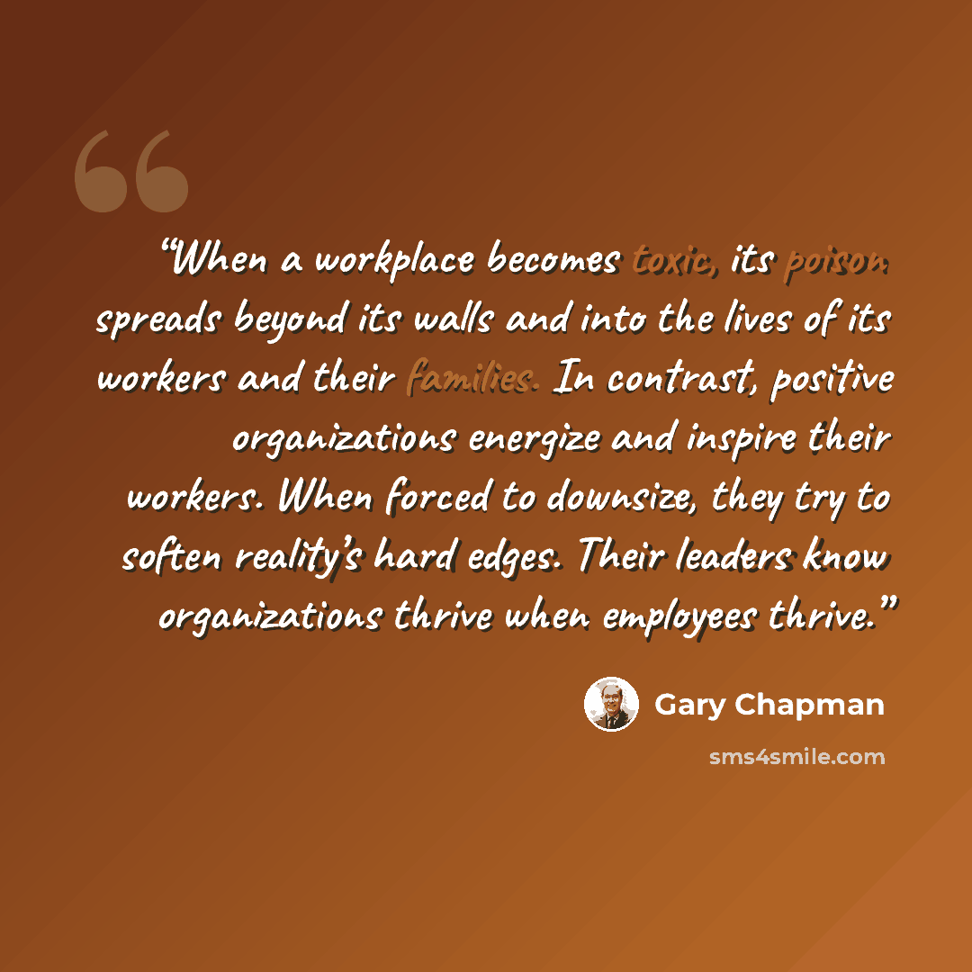 “When a workplace becomes toxic, its poison spreads beyond its walls and into the lives of its workers and their families. In contrast, positive organizations energize and inspire their workers. When forced to downsize, they try to soften reality’s hard edges. Their leaders know organizations…” quote by Gary Chapman
