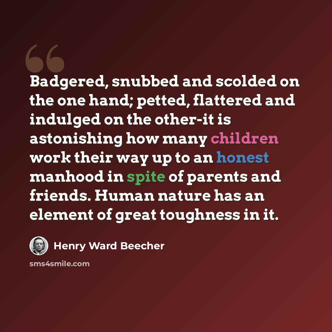 “Badgered, snubbed and scolded on the one hand; petted, flattered and indulged on the other-it is astonishing how many children work their way up to an honest manhood in spite of parents and friends. Human nature has an element of great toughness in it.” quote by Henry Ward Beecher