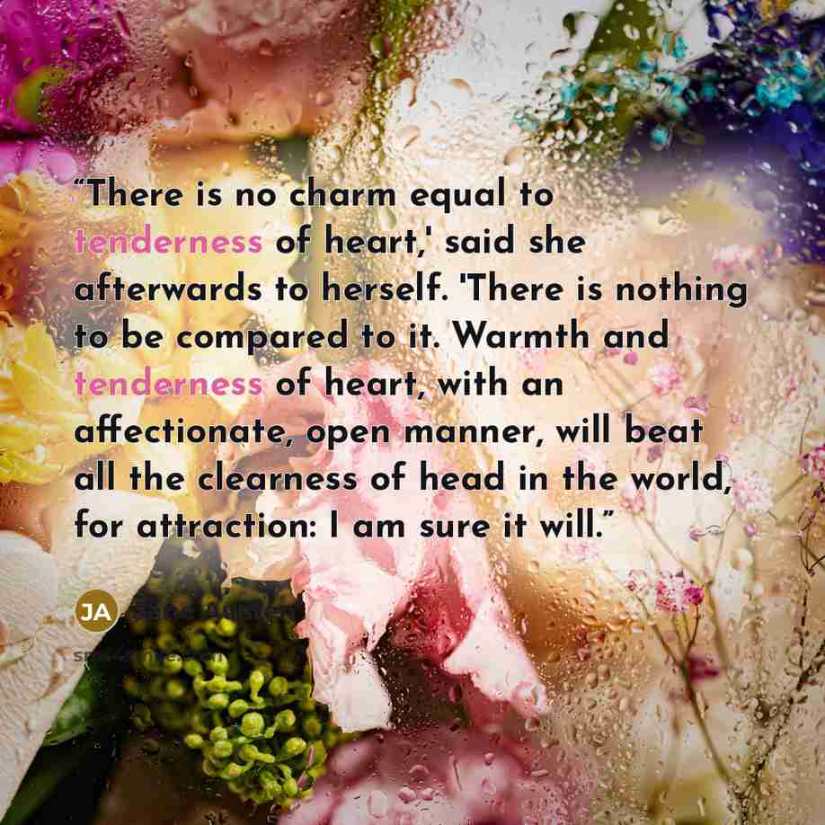 “There is no charm equal to tenderness of heart,' said she afterwards to herself. 'There is nothing to be compared to it. Warmth and tenderness of heart, with an affectionate, open manner, will beat all the clearness of head in the world, for attraction: I am sure it will.” quote by Jane Austen