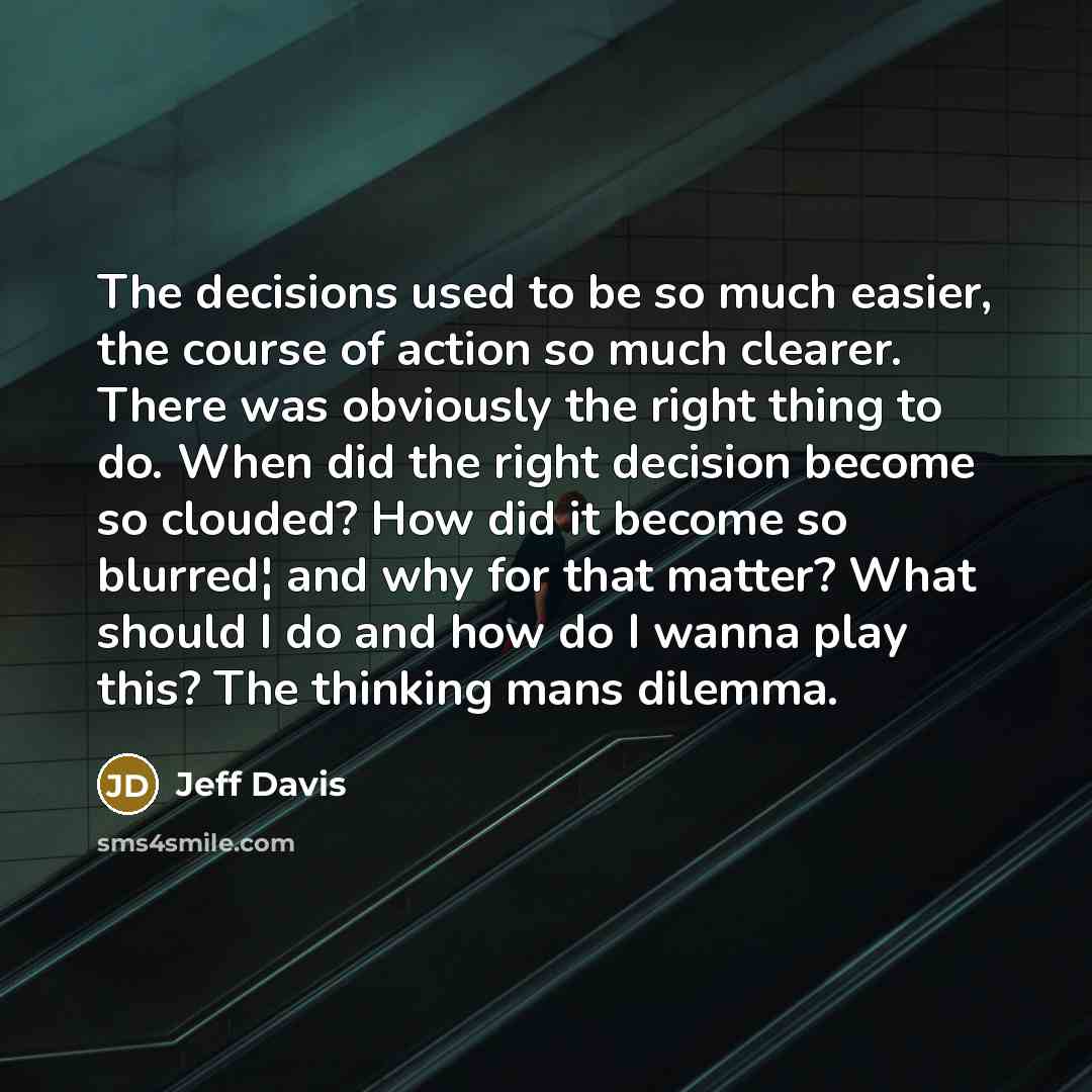 “The decisions used to be so much easier, the course of action so much clearer. There was obviously the right thing to do. When did the right decision become so clouded? How did it become so blurred¦ and why for that matter? What should I do and how do I wanna play this? The thinking mans dilemma.” quote by Jeff Davis