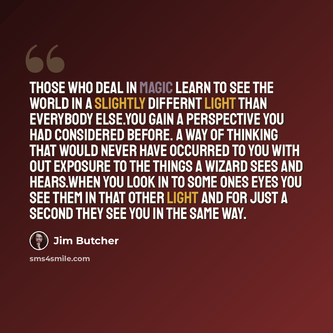 “Those who deal in magic learn to see the world in a slightly differnt light than everybody else.you gain a perspective you had considered before. A way of thinking that would never have occurred to you with out exposure to the things a wizard sees and hears.When you look in to some ones eyes you…” quote by Jim Butcher