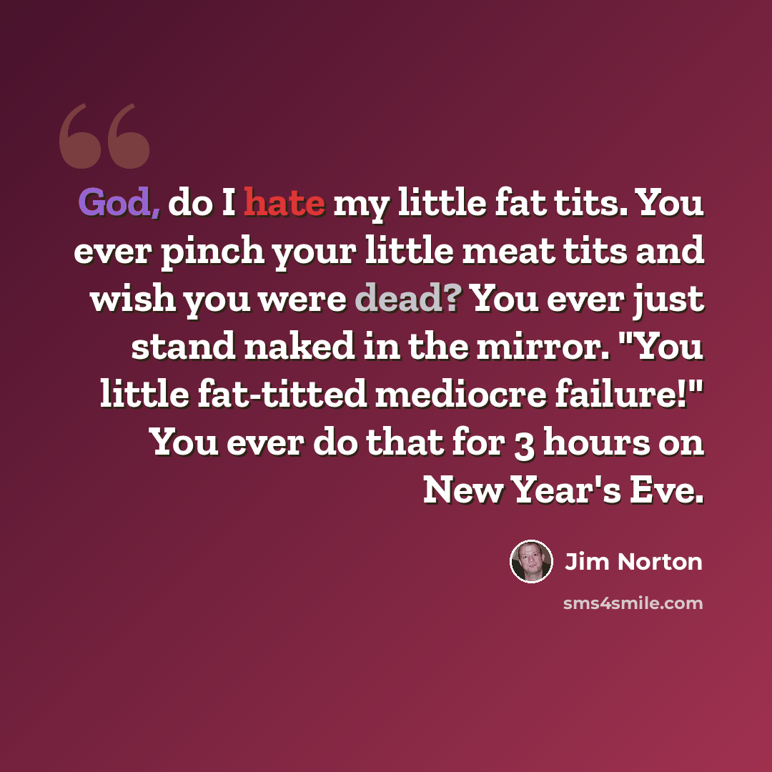 “God, do I hate my little fat tits. You ever pinch your little meat tits and wish you were dead? You ever just stand naked in the mirror. "You little fat-titted mediocre failure!" You ever do that for 3 hours on New Year's Eve.” quote by Jim Norton
