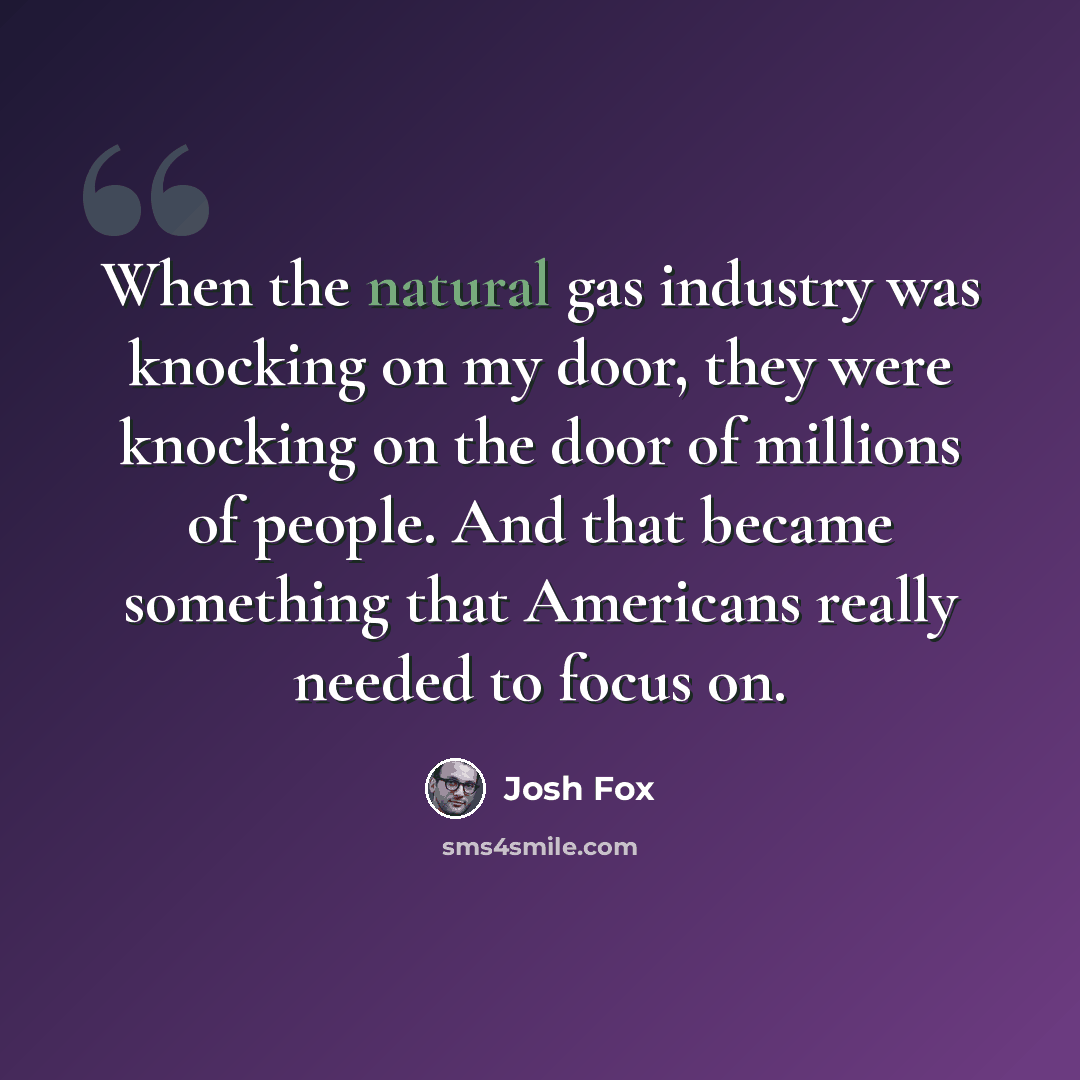 “When the natural gas industry was knocking on my door, they were knocking on the door of millions of people. And that became something that Americans really needed to focus on.” quote by Josh Fox