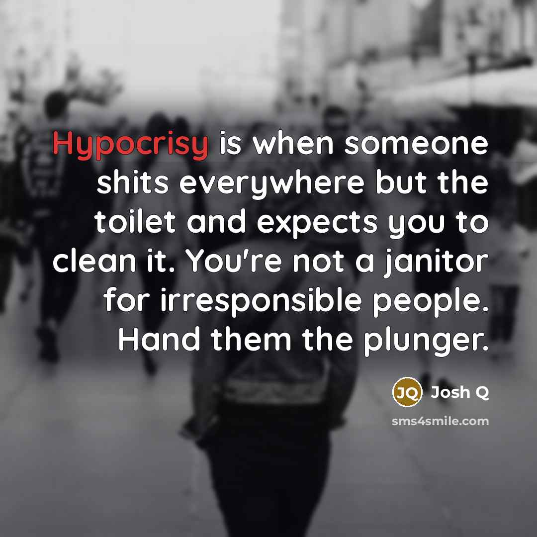 “Hypocrisy is when someone shits everywhere but the toilet and expects you to clean it. You're not a janitor for irresponsible people. Hand them the plunger.” quote by Josh Q