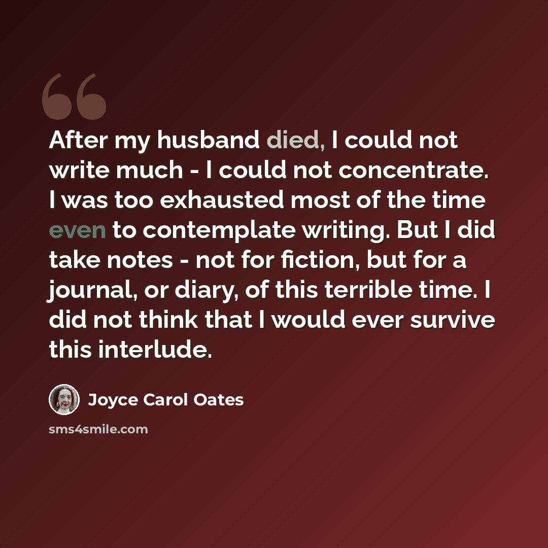 “After my husband died, I could not write much - I could not concentrate. I was too exhausted most of the time even to contemplate writing. But I did take notes - not for fiction, but for a journal, or diary, of this terrible time. I did not think that I would ever survive this interlude.” quote by Joyce Carol Oates
