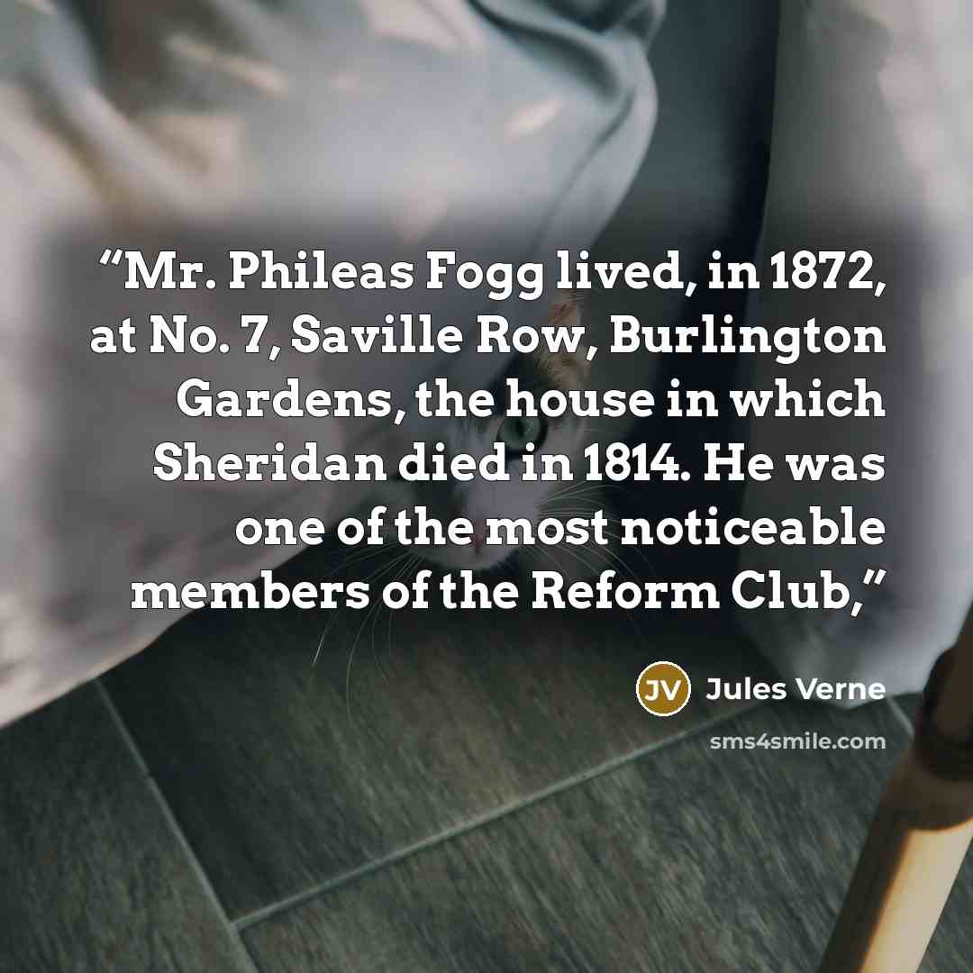 “Mr. Phileas Fogg lived, in 1872, at No. 7, Saville Row, Burlington Gardens, the house in which Sheridan died in 1814. He was one of the most noticeable members of the Reform Club,” quote by Jules Verne