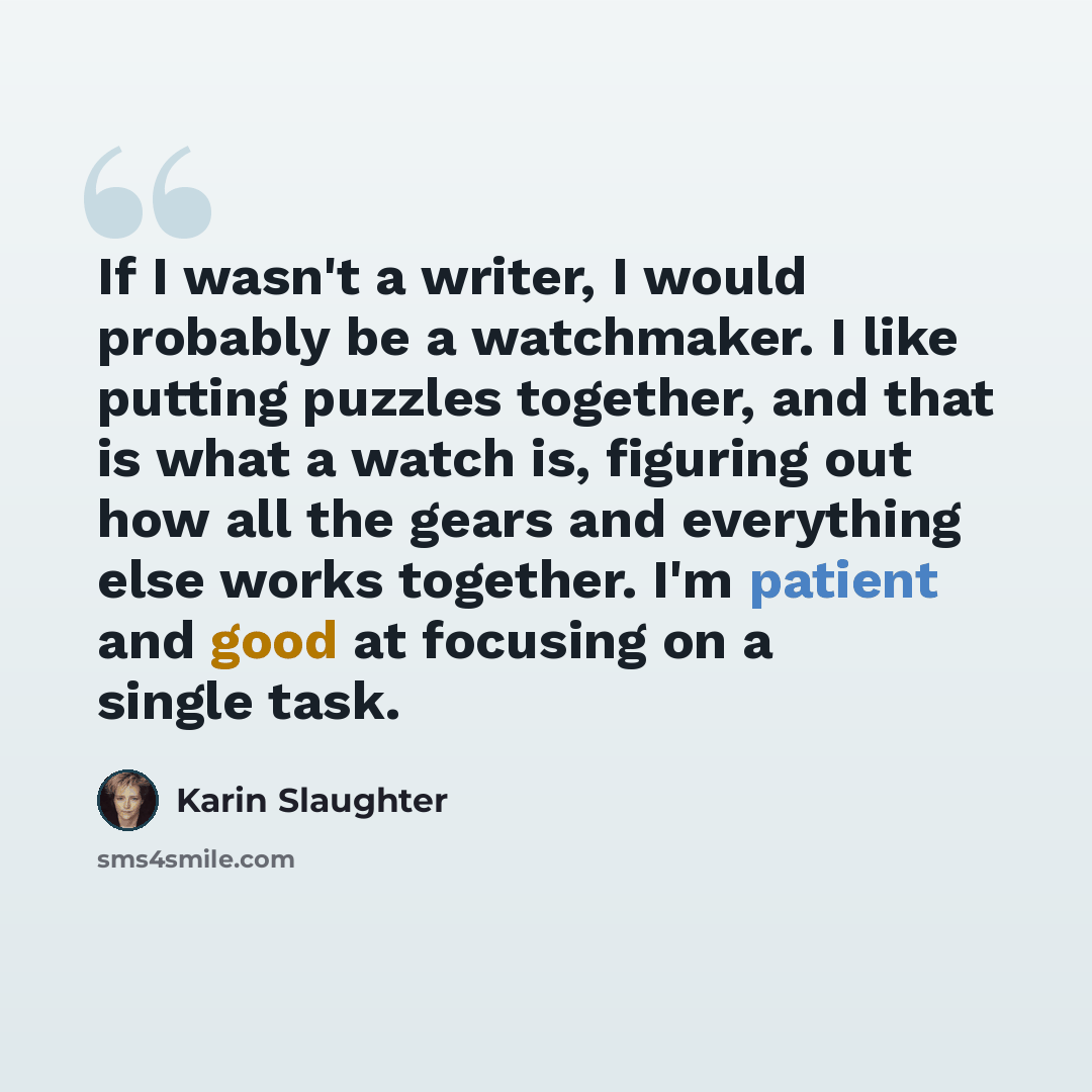 “If I wasn't a writer, I would probably be a watchmaker. I like putting puzzles together, and that is what a watch is, figuring out how all the gears and everything else works together. I'm patient and good at focusing on a single task.” quote by Karin Slaughter